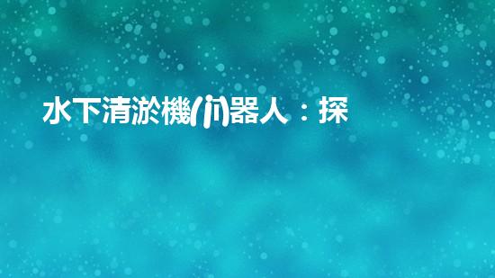 水下清淤機(jī)器人：探秘海底深淵，解放水域疏浚之難！